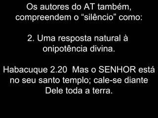 Os autores do AT também,
compreendem o “silêncio” como:
2. Uma resposta natural à
onipotência divina.
Habacuque 2.20 Mas o SENHOR está
no seu santo templo; cale-se diante
Dele toda a terra.
 