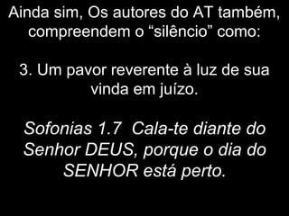 Ainda sim, Os autores do AT também,
compreendem o “silêncio” como:
3. Um pavor reverente à luz de sua
vinda em juízo.
Sofonias 1.7 Cala-te diante do
Senhor DEUS, porque o dia do
SENHOR está perto.
 