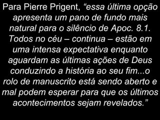 Para Pierre Prigent, “essa última opção
apresenta um pano de fundo mais
natural para o silêncio de Apoc. 8.1.
Todos no céu – continua – estão em
uma intensa expectativa enquanto
aguardam as últimas ações de Deus
conduzindo a história ao seu fim...o
rolo de manuscrito está sendo aberto e
mal podem esperar para que os últimos
acontecimentos sejam revelados.”
 