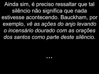 Ainda sim, é preciso ressaltar que tal
silêncio não significa que nada
estivesse acontecendo. Bauckham, por
exemplo, vê as ações do anjo levando
o incensário dourado com as orações
dos santos como parte deste silêncio.
...
 