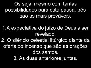 Os seja, mesmo com tantas
possibilidades para esta pausa, três
são as mais prováveis.
1.A expectativa do juízo de Deus a ser
revelado.
2. O silêncio celestial litúrgico diante da
oferta do incenso que são as orações
dos santos.
3. As duas anteriores juntas.
 