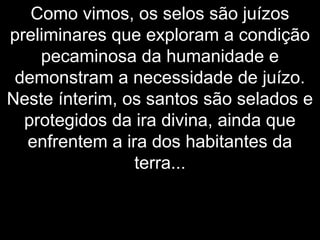 Como vimos, os selos são juízos
preliminares que exploram a condição
pecaminosa da humanidade e
demonstram a necessidade de juízo.
Neste ínterim, os santos são selados e
protegidos da ira divina, ainda que
enfrentem a ira dos habitantes da
terra...
 
