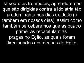 Já sobre as trombetas, aprenderemos
que são dirigidas contra a idolatria tão
predominante nos dias de João (e
também em nossos dias); assim como
também perceberemos que as quatro
primeiras recapitulam as
pragas no Egito, as quais foram
direcionadas aos deuses do Egito.
 