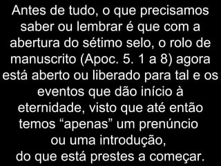 Antes de tudo, o que precisamos
saber ou lembrar é que com a
abertura do sétimo selo, o rolo de
manuscrito (Apoc. 5. 1 a 8) agora
está aberto ou liberado para tal e os
eventos que dão início à
eternidade, visto que até então
temos “apenas” um prenúncio
ou uma introdução,
do que está prestes a começar.
 