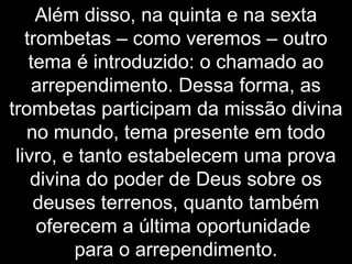 Além disso, na quinta e na sexta
trombetas – como veremos – outro
tema é introduzido: o chamado ao
arrependimento. Dessa forma, as
trombetas participam da missão divina
no mundo, tema presente em todo
livro, e tanto estabelecem uma prova
divina do poder de Deus sobre os
deuses terrenos, quanto também
oferecem a última oportunidade
para o arrependimento.
 