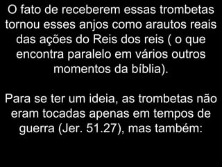 O fato de receberem essas trombetas
tornou esses anjos como arautos reais
das ações do Reis dos reis ( o que
encontra paralelo em vários outros
momentos da bíblia).
Para se ter um ideia, as trombetas não
eram tocadas apenas em tempos de
guerra (Jer. 51.27), mas também:
 