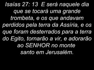 Isaías 27: 13 E será naquele dia
que se tocará uma grande
trombeta, e os que andavam
perdidos pela terra da Assíria, e os
que foram desterrados para a terra
do Egito, tornarão a vir, e adorarão
ao SENHOR no monte
santo em Jerusalém.
 