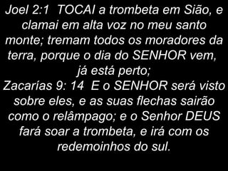 Joel 2:1 TOCAI a trombeta em Sião, e
clamai em alta voz no meu santo
monte; tremam todos os moradores da
terra, porque o dia do SENHOR vem,
já está perto;
Zacarías 9: 14 E o SENHOR será visto
sobre eles, e as suas flechas sairão
como o relâmpago; e o Senhor DEUS
fará soar a trombeta, e irá com os
redemoinhos do sul.
 