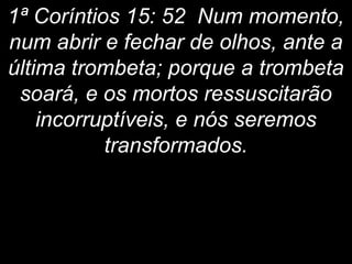 1ª Coríntios 15: 52 Num momento,
num abrir e fechar de olhos, ante a
última trombeta; porque a trombeta
soará, e os mortos ressuscitarão
incorruptíveis, e nós seremos
transformados.
 