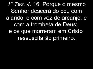 1ª Tes. 4. 16 Porque o mesmo
Senhor descerá do céu com
alarido, e com voz de arcanjo, e
com a trombeta de Deus;
e os que morreram em Cristo
ressuscitarão primeiro.
 