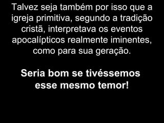 Talvez seja também por isso que a
igreja primitiva, segundo a tradição
cristã, interpretava os eventos
apocalípticos realmente iminentes,
como para sua geração.
Seria bom se tivéssemos
esse mesmo temor!
 
