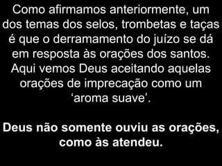 Como afirmamos anteriormente, um
dos temas dos selos, trombetas e taças
é que o derramamento do juízo se dá
em resposta às orações dos santos.
Aqui vemos Deus aceitando aquelas
orações de imprecação como um
‘aroma suave’.
Deus não somente ouviu as orações,
como às atendeu.
 