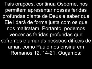 Tais orações, continua Osborne, nos
permitem apresentar nossas feridas
profundas diante de Deus e saber que
Ele lidará de forma justa com os que
nos maltratam. Portanto, podemos
vencer as feridas profundas que
sofremos e amar as pessoas difíceis de
amar, como Paulo nos ensina em
Romanos 12. 14-21. Ouçamos:
 