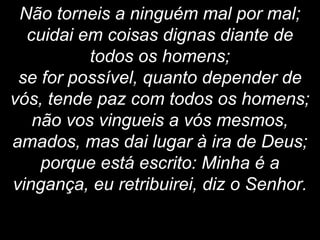 Não torneis a ninguém mal por mal;
cuidai em coisas dignas diante de
todos os homens;
se for possível, quanto depender de
vós, tende paz com todos os homens;
não vos vingueis a vós mesmos,
amados, mas dai lugar à ira de Deus;
porque está escrito: Minha é a
vingança, eu retribuirei, diz o Senhor.
 
