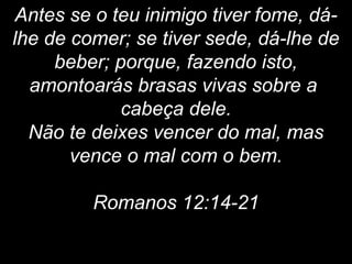 Antes se o teu inimigo tiver fome, dá-
lhe de comer; se tiver sede, dá-lhe de
beber; porque, fazendo isto,
amontoarás brasas vivas sobre a
cabeça dele.
Não te deixes vencer do mal, mas
vence o mal com o bem.
Romanos 12:14-21
 