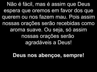 Não é fácil, mas é assim que Deus
espera que oremos em favor dos que
querem ou nos fazem mau. Pois assim
nossas orações serão recebidas como
aroma suave. Ou seja, só assim
nossas orações serão
agradáveis a Deus!
Deus nos abençoe, sempre!
 