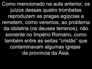 Como mencionado na aula anterior, os
juízos dessas quatro trombetas
reproduzem as pragas egípcias e
remetem, como veremos, ao problema
da idolatria (os deuses terrenos), não
somente no Império Romano, como
também entre as seitas “cristãs” que
contaminavam algumas igrejas
da província da Ásia.
 
