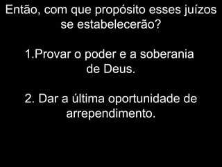 Então, com que propósito esses juízos
se estabelecerão?
1.Provar o poder e a soberania
de Deus.
2. Dar a última oportunidade de
arrependimento.
 