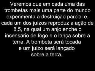 Veremos que em cada uma das
trombetas mais uma parte do mundo
experimenta a destruição parcial e,
cada um dos juízos reproduz a ação de
8.5, na qual um anjo enche o
incensário de fogo e o lança sobre a
terra. A trombeta será tocada
e um juízo será lançado
sobre a terra.
 
