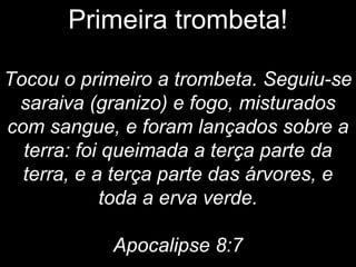 Primeira trombeta!
Tocou o primeiro a trombeta. Seguiu-se
saraiva (granizo) e fogo, misturados
com sangue, e foram lançados sobre a
terra: foi queimada a terça parte da
terra, e a terça parte das árvores, e
toda a erva verde.
Apocalipse 8:7
 