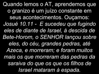 Quando lemos o AT, aprendemos que
o granizo é um juízo constante em
seus acontecimentos. Ouçamos:
Josué 10.11 - E sucedeu que fugindo
eles de diante de Israel, à descida de
Bete-Horom, o SENHOR lançou sobre
eles, do céu, grandes pedras, até
Azeca, e morreram; e foram muitos
mais os que morreram das pedras da
saraiva do que os que os filhos de
Israel mataram à espada.
 