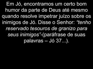 Em Jó, encontramos um certo bom
humor da parte de Deus até mesmo
quando resolve impetrar juízo sobre os
inimigos de Jó. Disse o Senhor: “tenho
reservado tesouros de granizo para
seus inimigos”-(paráfrase de suas
palavras – Jó 37...).
 