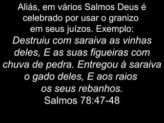 Aliás, em vários Salmos Deus é
celebrado por usar o granizo
em seus juízos. Exemplo:
Destruiu com saraiva as vinhas
deles, E as suas figueiras com
chuva de pedra. Entregou à saraiva
o gado deles, E aos raios
os seus rebanhos.
Salmos 78:47-48
 