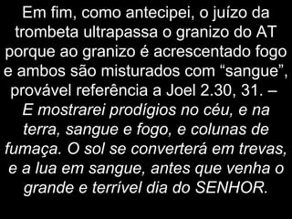 Em fim, como antecipei, o juízo da
trombeta ultrapassa o granizo do AT
porque ao granizo é acrescentado fogo
e ambos são misturados com “sangue”,
provável referência a Joel 2.30, 31. –
E mostrarei prodígios no céu, e na
terra, sangue e fogo, e colunas de
fumaça. O sol se converterá em trevas,
e a lua em sangue, antes que venha o
grande e terrível dia do SENHOR.
 