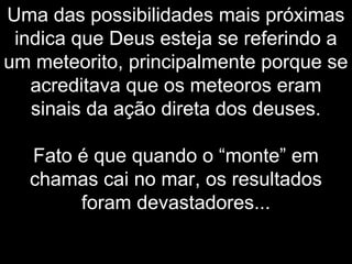 Uma das possibilidades mais próximas
indica que Deus esteja se referindo a
um meteorito, principalmente porque se
acreditava que os meteoros eram
sinais da ação direta dos deuses.
Fato é que quando o “monte” em
chamas cai no mar, os resultados
foram devastadores...
 