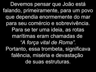 Devemos pensar que João está
falando, primeiramente, para um povo
que dependia enormemente do mar
para seu comércio e sobrevivência.
Para se ter uma ideia, as rotas
marítimas eram chamadas de
“A força vital de Roma”.
Portanto, essa trombeta, significava
falência, miséria e devastação
de suas estruturas.
 