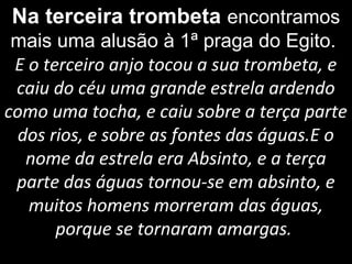 Na terceira trombeta encontramos
mais uma alusão à 1ª praga do Egito.
E o terceiro anjo tocou a sua trombeta, e
caiu do céu uma grande estrela ardendo
como uma tocha, e caiu sobre a terça parte
dos rios, e sobre as fontes das águas.E o
nome da estrela era Absinto, e a terça
parte das águas tornou-se em absinto, e
muitos homens morreram das águas,
porque se tornaram amargas.
 