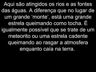Aqui são atingidos os rios e as fontes
das águas. A diferença que no lugar de
um grande ‘monte’, está uma grande
estrela queimando como tocha. É
igualmente possível que se trate de um
meteorito ou uma estrela cadente
queimando ao rasgar a atmosfera
enquanto caía na terra.
 