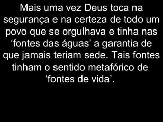 Mais uma vez Deus toca na
segurança e na certeza de todo um
povo que se orgulhava e tinha nas
‘fontes das águas’ a garantia de
que jamais teriam sede. Tais fontes
tinham o sentido metafórico de
‘fontes de vida’.
 