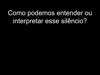 Como podemos entender ou
interpretar esse silêncio?
 