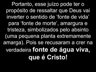 Portanto, esse juízo pode ter o
propósito de ressaltar que Deus vai
inverter o sentido de ‘fonte de vida’
para ‘fonte de morte’, amargura e
tristeza, simbolizados pelo absinto
(uma pequena planta extremamente
amarga). Pois se recusaram a crer na
verdadeira fonte de água viva,
que é Cristo!
 