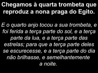 Chegamos à quarta trombeta que
reproduz a nona praga do Egito.
E o quarto anjo tocou a sua trombeta, e
foi ferida a terça parte do sol, e a terça
parte da lua, e a terça parte das
estrelas; para que a terça parte deles
se escurecesse, e a terça parte do dia
não brilhasse, e semelhantemente
a noite.
 