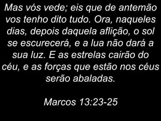 Mas vós vede; eis que de antemão
vos tenho dito tudo. Ora, naqueles
dias, depois daquela aflição, o sol
se escurecerá, e a lua não dará a
sua luz. E as estrelas cairão do
céu, e as forças que estão nos céus
serão abaladas.
Marcos 13:23-25
 