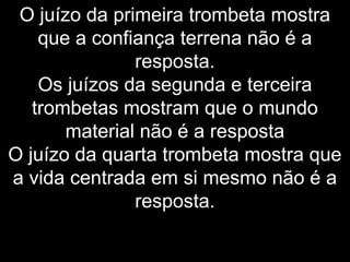 O juízo da primeira trombeta mostra
que a confiança terrena não é a
resposta.
Os juízos da segunda e terceira
trombetas mostram que o mundo
material não é a resposta
O juízo da quarta trombeta mostra que
a vida centrada em si mesmo não é a
resposta.
 