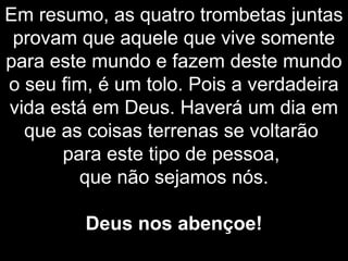 Em resumo, as quatro trombetas juntas
provam que aquele que vive somente
para este mundo e fazem deste mundo
o seu fim, é um tolo. Pois a verdadeira
vida está em Deus. Haverá um dia em
que as coisas terrenas se voltarão
para este tipo de pessoa,
que não sejamos nós.
Deus nos abençoe!
 