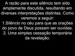 A razão para este silêncio tem sido
amplamente discutida, resultando em
diversas interpretações distintas. Como
veremos a seguir:
1.Silêncio no céu para que as orações
do povo de Deus possam ser ouvidas.
2. Uma simples cessação temporária
da revelação.
 