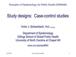 3/2/2011 Case-control studies 1
Study designs: Case-control studies
Victor J. Schoenbach, PhD home page
Department of Epidemiology
Gillings School of Global Public Health
University of North Carolina at Chapel Hill
www.unc.edu/epid600/
Principles of Epidemiology for Public Health (EPID600)
 