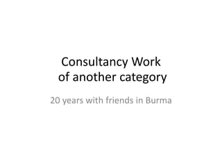 Consultancy Work
of another category
20 years with friends in Burma
 