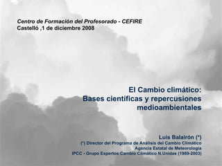 Centro de Formación del Profesorado - CEFIRE  Castelló ,1 de diciembre 2008 El Cambio climático: Bases científicas y repercusiones medioambientales Luis Balairón (*)  (*) Director del Programa de Análisis del Cambio Climático Agencia Estatal de Meteorología IPCC - Grupo Expertos Cambio Climático N.Unidas (1989-2003) 