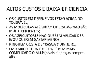 ALTOS CUSTOS E BAIXA EFICIENCIA 
•OS CUSTOS EM DEFENSIVOS ESTÃO ACIMA DO TOLERÁVEL; 
•AS MOLÉCULAS ATÉ ENTAO UTILIZADAS NAO SÃO MUITO EFICIENTES; 
•OS AGRICULTORES NÃO QUEREM APLICAR DEF. E/OU QUEREM GASTAR MENOS; 
•NINGUEM GOSTA DE “RASGAR”DINHEIRO. 
•EM AGRICULTURA TROPICAL É BEM MAIS COMPLICADO O M.I.P.(níveis de pragas sempre alto).  