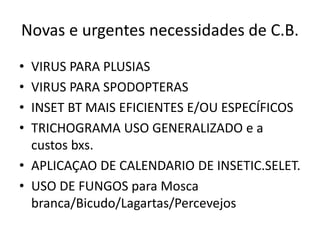 Novas e urgentes necessidades de C.B. 
•VIRUS PARA PLUSIAS 
•VIRUS PARA SPODOPTERAS 
•INSET BT MAIS EFICIENTES E/OU ESPECÍFICOS 
•TRICHOGRAMA USO GENERALIZADO e a custos bxs. 
•APLICAÇAO DE CALENDARIO DE INSETIC.SELET. 
•USO DE FUNGOS para Mosca branca/Bicudo/Lagartas/Percevejos  