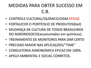 MEDIDAS PARA OBTER SUCESSO EM C.B. 
•CONTROLE CULTURAL/QUÍMICO/OGM EFICAZ 
•FORTALECER O PORTFOLIO DE PRODUTOS(biol) 
•MUDANÇA DE CULTURA DE TODOS BRASILEIROS DO AGRONEGOCIO(acostumados em químicos). 
•TREINAMENTO DE MONITORES PARA DAR CERTO 
•PRECISAO MAIOR NAS APLICAÇOES/”TIME” 
•CONSULTORIA AGRONOMICA EFICAZ EM 100%. 
•APELO AMBIENTAL E SOCIAL CORRETOS.  