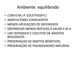Ambiente equilibrado 
•COM O M.I.P. COLETIVO(P.F.) 
•AGRICULTORES CONSCIENTES 
•MENOS APLICAÇOES DE DEFENSIVOS 
•DEFENSIVOS MENOS NOCIVOS À SAÚDE E M.A 
•USO INTENSIVO E COLETIVO DE AGENTES BIOLÓGICOS 
•PRESERVAÇAO DE INSETOS BENEFICOS 
•PRESERVAÇÃO DE POLINIZADORES NATURAIS  