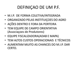 DEFINIÇAO DE UM P.F. 
•M.I.P. DE FORMA COLETIVA/INTEGRADA 
•ORGANIZADO PELAS INSTITUIÇOES DO AGRO 
•AÇÕES DENTRO E FORA DA PORTEIRA 
•TEM EQUIPE DE CAMPO ORIENTATIVA (Associaçoes de Produtores) 
•EQUIPE FISCALIZADORA(ADAB E MAPA) 
•TEM ALTOS CUSTOS OPERACIONAIS E TÉCNICOS 
•AUMENTAM MUITO AS CHANCES DO M.I.P. DAR CERTO.  
