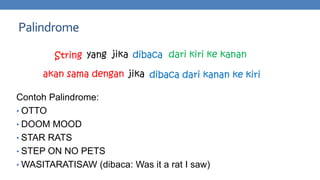 Palindrome
String yang jika dibaca dari kiri ke kanan
akan sama dengan jika dibaca dari kanan ke kiri
Contoh Palindrome:
• OTTO
• DOOM MOOD
• STAR RATS
• STEP ON NO PETS
• WASITARATISAW (dibaca: Was it a rat I saw)

 
