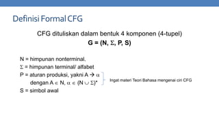 Definisi Formal CFG
CFG dituliskan dalam bentuk 4 komponen (4-tupel)
G = (N, , P, S)
N = himpunan nonterminal.
= himpunan terminal/ alfabet
P = aturan produksi, yakni A 
dengan A N,
(N
)*
S = simbol awal

Ingat materi Teori Bahasa mengenai ciri CFG

 